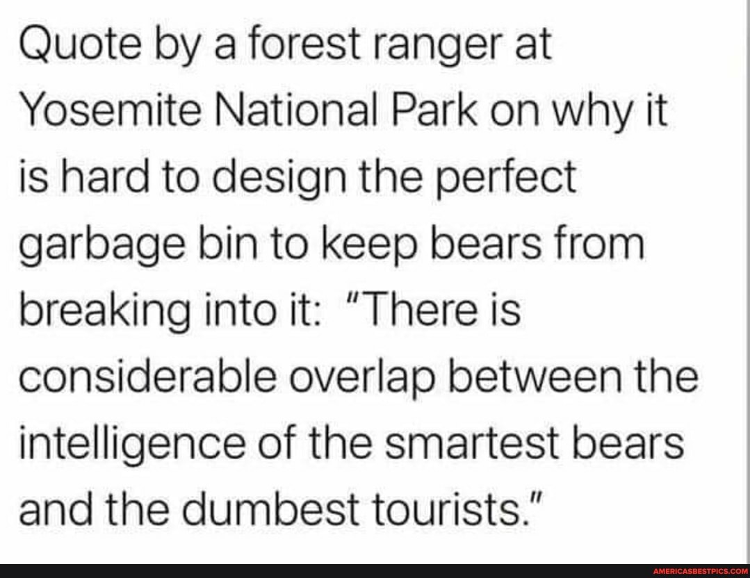 Quote by a forest ranger at
Yosemite National Park on why it is hard to design the perfect garbage bin to keep bears from breaking into it: "There is considerable overlap between the intelligence of the smartest bears and the dumbest tourists."
