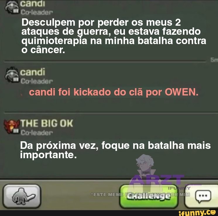 A- candi
Wi Coleader
Desculpem por perder os meus 2 ataques de guerra, eu estava fazendo quimioterapia na minha batalha contra o câncer.
candi
Gode
candi foi kickado do clã por OWEN.
THE BIG
Co-leader
Da próxima vez, foque na batalha mais importante.