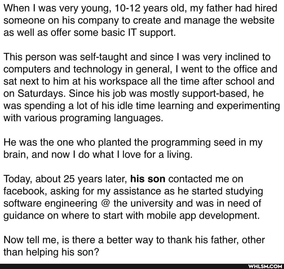 When I was very young, 10-12 years old, my father had hired someone on his company to create and manage the website as well as offer some basic IT support.
This person was self-taught and since I was very inclined to computers and technology in general, I went to the office and sat next to him at his workspace all the time after school and on Saturdays. Since his job was mostly support-based, he was spending a lot of his idle time learning and experimenting with various programing languages.
He was the one who planted the programming seed in my brain, and now I do what love for a living.
Today, about 25 years later, his son contacted me on facebook, asking for my assistance as he started studying software engineering @ the university and was in need of guidance on where to start with mobile app development.
Now tell me, is there a better way to thank his father, other than helping his son?