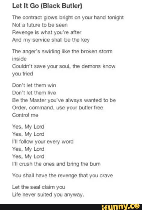 Let It Go (Black Butler)
Tnecormnclglows bmmyourhmdlmm
Noi a Mmmbe seen
Revenge ls whal you're afler
Nua my sevvice shall Dame ksy
The WS swinmg Ilka Ina hmkm slam
Inside
Coudn'l me your am, me demons knoll
you mod
Doo'l lei mem win
Don't m mem live
Be the Master you've always wanted lo be
Orden command. me vai butter bee
Mul me
Yes. W Lau
Vas. My Lm:
I'II ldlaw your wavy wold
Yes. My [uu
Yes. My Lord
I‘II mush the ones and bring lha bum
Vm shall Mv! mn mum Myou crave
you
Li's nave! suited you anyway.