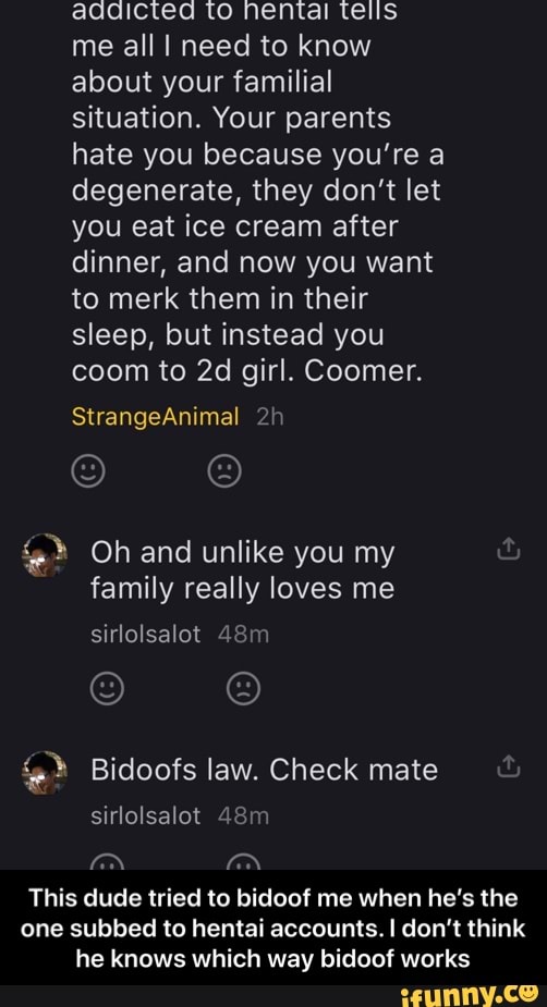 addicted to hentai tells
me all I need to know
about your familial
situation. Your parents
hate you because you're a
degenerate, they don't let
you eat ice cream after
dinner, and now you want
to merk them in their
sleep, but instead you
coom to 2d girl. Coomer.
family really loves me
4% Bidoofs law. Check mate
This dude tried to bidoof me when he's the
one subbed to hentai accounts. I don't think
he knows which way bidoof works - This dude tried to bidoof me when he’s the one subbed to hentai accounts. I don’t think he knows which way bidoof works