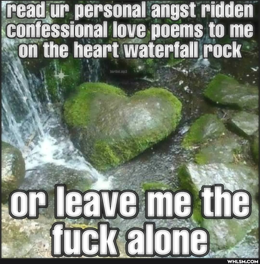 'read, ur personal angst ridden
'confessional love poems to me
'on the heart waterfall rock
leave .me the