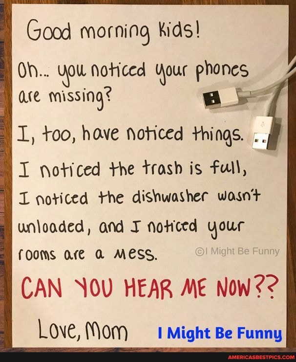 Good morning kids!
Oh... You Noticed Your phones ace missing?
I, too, have Noticed things.
I noticed the trash is full,
L noticed the dishwasher wasnt unloaded, and noticed your fOOMS Ore A MESS.
CAN NOU HEAR ME NoW??
Love, Mom Might Be Funny