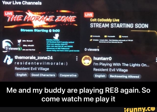 Your Live Channels
"Thee
CaDaddy Live
STREAM STARTING SOON
residentevilmorale:) huntarro The Lights On...
residentevilmorale:) ''m Playing With The Lights On...
Resident Evil Village Resident Evil Village
English Good Characters Cooperative English Backseating Allowed
Me and my buddy are playing again. So come watch me play it - Me and my buddy are playing RE8 again. So come watch me play it