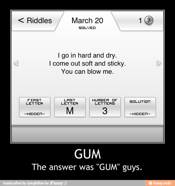 I go in hard and dry.
I come out soft and sticky.
You can blow me.
FIRST LAST NUMBER OF
LETTER LETTER LETTERS
The answer was "GUM" guys. - GUM
The answer was "GUM" guys.