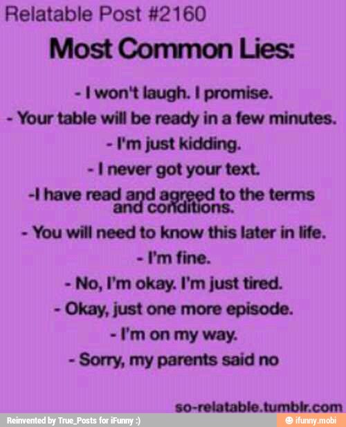 Relatable Post #2160
Most Common Lies:
I won't laugh. I promise.
Your table will be ready in a few minutes.
I'm just kidding.
I never got your text.
+1 have read
d agrged
to the terms
You will need to know this later in life.
-I'm fine.
No, I'm okay. I'm just tired.
Okay, just one more episode.
I'm on my way.
Sorry, my parents said no
so-relatable tumbir.com