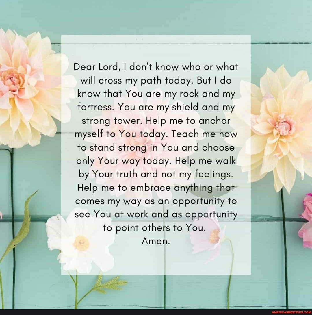 ag
Dear Lord, I don't know who or what will cross my path today. But I do know that You are my rock and my fortress. You are my shield and my strong tower. Help me to anchor
myself to You today. Teach me how to stand strong in You and choose only Your way today. Help me walk by Your truth and not my feelings.
Help me to embrace anything that
comes my way as an opportunity to see You at work and as opportunity to point others to You.
Amen.