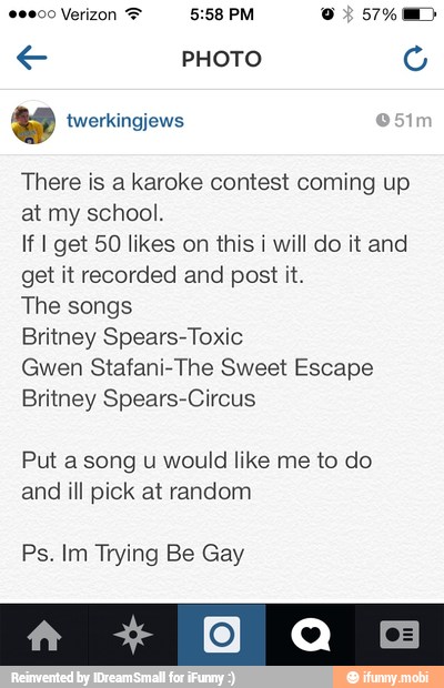 There is a karoke contest coming up
at my school.
If I get 50 likes on this i will do it and
get it recorded and post it.
The songs
Britney Spears-Toxic
Gwen Stafani-The Sweet Escape
Britney Spears-Circus
Put a song u would like me to do
and ill pick at random
Ps. Im Trying Be Gay