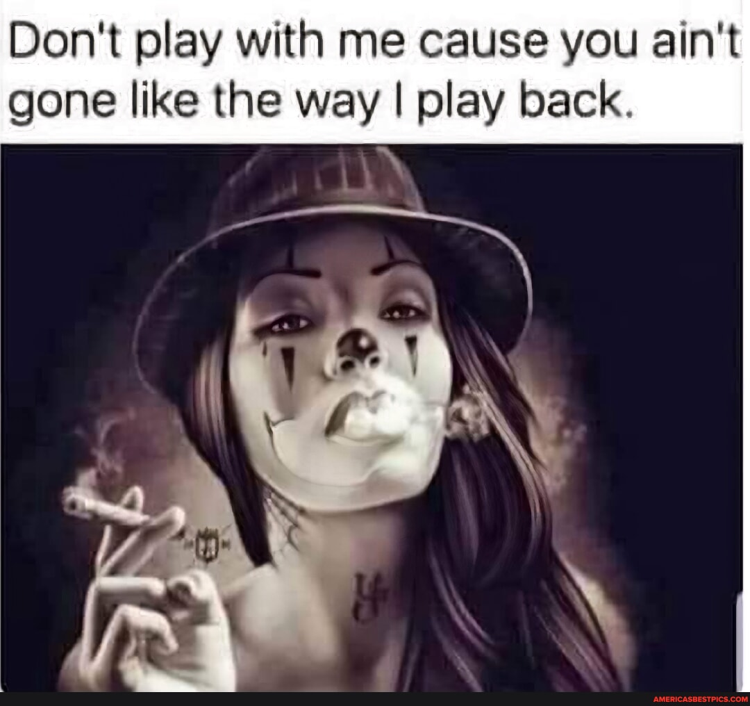 Don't play with me cause you ain't gone like the way I play back. Ir I