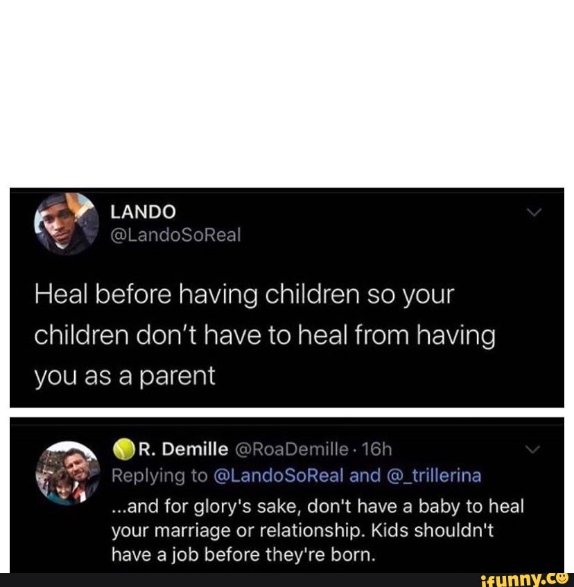 LANDO
Heal before having children so your children don't have to heal from having you as a parent
Replying to @LandoSoReal and @_trillerina
..and for sake, don't have a baby to heal your marriage or relationship. Kids shouldn't have inb hefore thev're horn