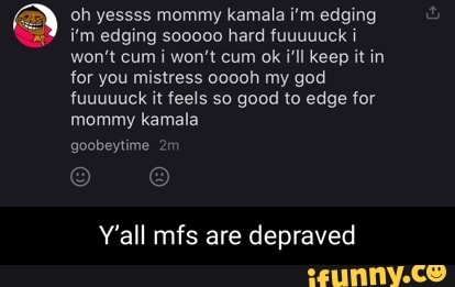 oh yessss mommy kamala i'm edging i'm edging sooooo hard fuuuuuck won't cum i won't cum ok i'll keep it in for you mistress ooooh my god fuuuuuck it feels so good to edge for mommy kamala
goobeytime
Y'all mfs are depraved