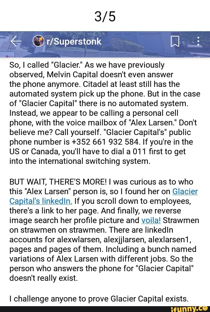 So, called "Glacier." As we have previously observed, Melvin Capital doesn't even answer
the phone anymore. Citadel at least still has the automated system pick up the phone. But in the case of "Glacier Capital" there is no automated system.
Instead, we appear to be calling a personal cell phone, with the voice mailbox of "Alex Larsen." Don't believe me? Call yourself. "Glacier Capital's" public phone number is +352 661 932 584. If you're in the
US or Canada, you'll have to dial a 011 first to get into the international switching system.
BUT WAIT, THERE'S MORE! was curious as to who this "Alex Larsen" person is, so I found her on Glacier
Capital's linkedIn. If you scroll down to employees, there's a link to her page. And finally, we reverse image search her profile picture and voila! Strawmen on strawmen on strawmen. There are linkedIn accounts for alexwlarsen, alexjjlarsen, alexlarsen1, pages and pages of them. Including a bunch named variations of Alex Larsen with different jobs. So the person who answers the phone for "Glacier Capital" doesn't really exist.
I challenge anyone to prove Glacier Capital exists.