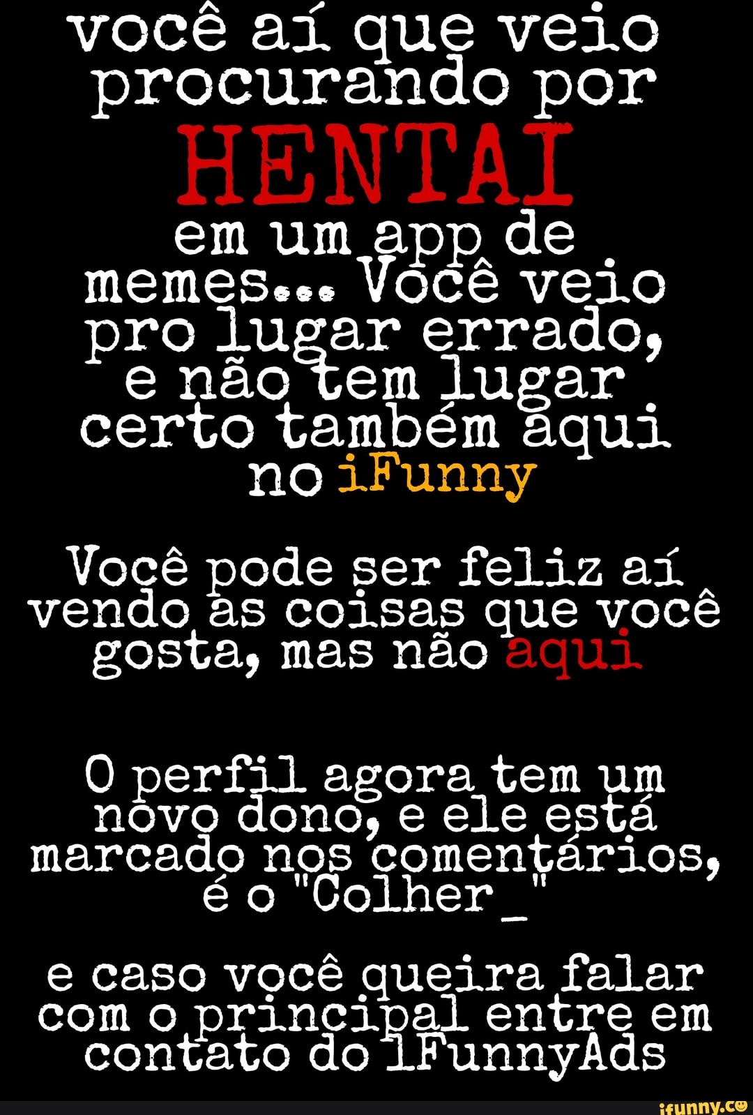 você ai. que veio procurando por
em um app de
MEMES coo Você veio pro lugar errado, e não tem lugar certo também aqui.
no iFunny
Você pode ser feliz aí...
vendo as coisas que você gosta, mas não
O perfil agora tem um nóvo dono, e ele está marcado nos comentários, é o Colher
e caso você queira falar com o principal entre em contato do lFunnyÃds