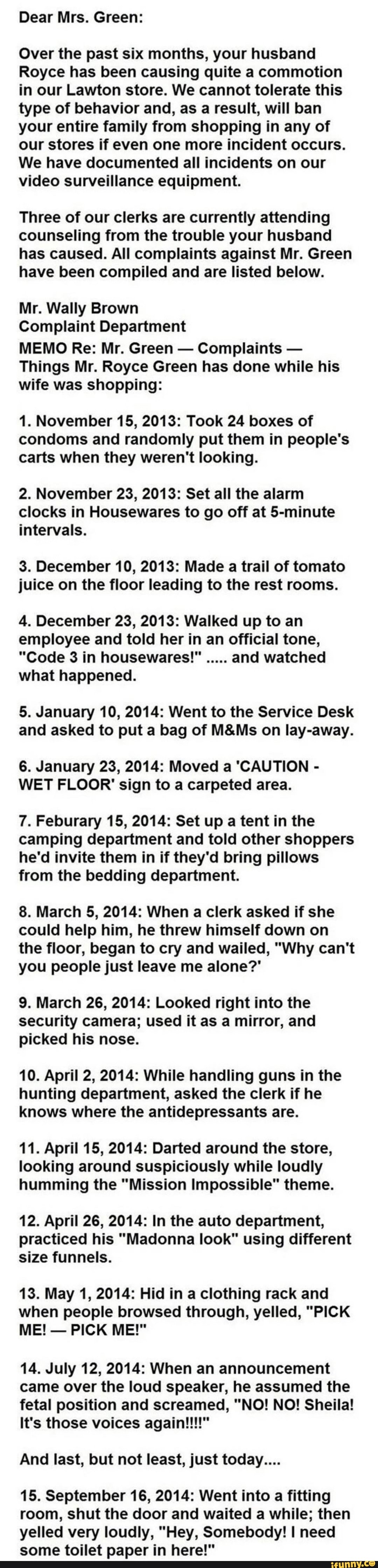 Dear Mrs. Green:
Over the past six months, your husband
Royce has been causing quite a commotion
in our Lawton store. We cannot tolerate this
type of behavior and, as a result, will ban
your entire family from shopping in any of
our stores if even one more incident occurs.
We have documented all incidents on our
video surveillance equipment.
Three of our clerks are currently attending
counseling from the trouble your husband
has caused. All complaints against Mr. Green
have been compiled and are listed below.
Mr. Wally Brown
Complaint Department
MEMO Re: Mr. Green
Complaints Things Mr. Royce Green has done while his
wife was shopping:
1. November 15, 2013: Took 24 boxes of
condoms and randomly put them in people's
carts when they weren't looking.
2. November 23, 2013: Set all the alarm
clocks in Housewares to go off at 5-minute
intervals.
3. December 10, 2013: Made a trail of tomato
juice on the floor leading to the rest rooms.
4. December 23, 2013: Walked up to an
employee and told her in an official tone,
what happened.
5. January 10, 2014: Went to the Service Desk
and asked to put a bag of M&Ms on lay-away.