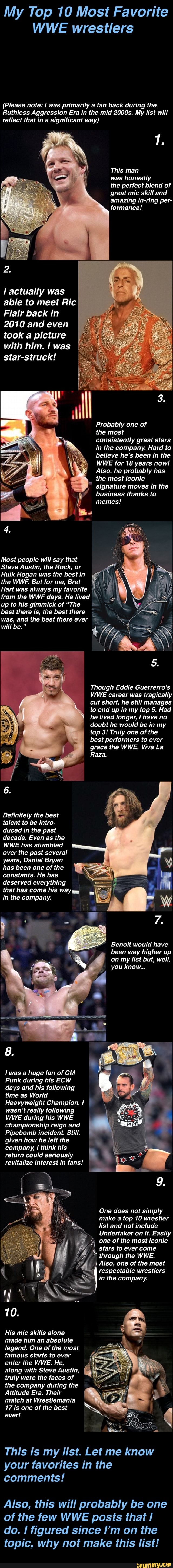 My Top 10 Most Favorite
WWE wrestlers
(Please note: I was primarily a fan back during the
Ruthless Aggression Era in the mid 2000s. My list will
reflect that in a significant way)
This man
was honestly
the perfect blend of
great mic skill and
amazing in-ring
l actually was
able to meet Ric
Flair back in
2010 and even
took a picture
with him. Il was