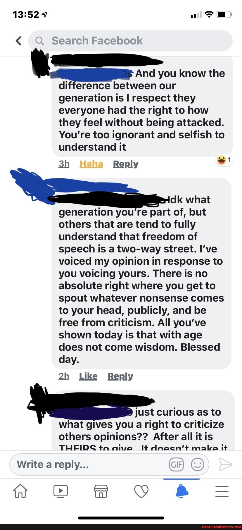 < Search Facebook
And you know the difference between our generation is I respect they everyone had the right to how they feel without being attacked.
You're too ignorant and selfish to understand it
Reply
dk what generation you're part of, but others that are tend to fully understand that freedom of speech is a two-way street. I've voiced my opinion in response to you voicing yours. There is no absolute right where you get to spout whatever nonsense comes to your head, publicly, and be free from criticism. All you've shown today is that with age does not come wisdom. Blessed day.
Like Reply
just curious as to what gives you a right to criticize
others opinions?? all
THEIDS ta
Write a reply...
ff OO fF YY =