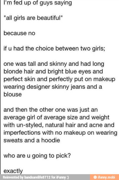 I'm fed up of guys saying
"all girls are beautiful"
because no
if u had the choice between two girls;
one was tall and skinny and had long
blonde hair and bright blue eyes and
perfect skin and perfectly put on makeup
wearing designer skinny jeans and a
blouse
and then the other one was just an
average girl of average size and weight
with un-styled, natural hair and acne and
imperfections with no makeup on wearing
sweats and a hoodie
who are
u
going to pick?
exactly