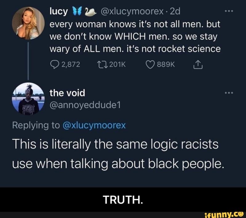 lucy
every woman knows it's not all men. but
we don't know WHICH men. so we stay
wary of ALL men. it's not rocket science
2,872 201K 889K the void
W @annoyeddude1
Replying to @xlucymoorex
This is literally the same logic racists use when talking about black people.
TRUTH. - TRUTH.