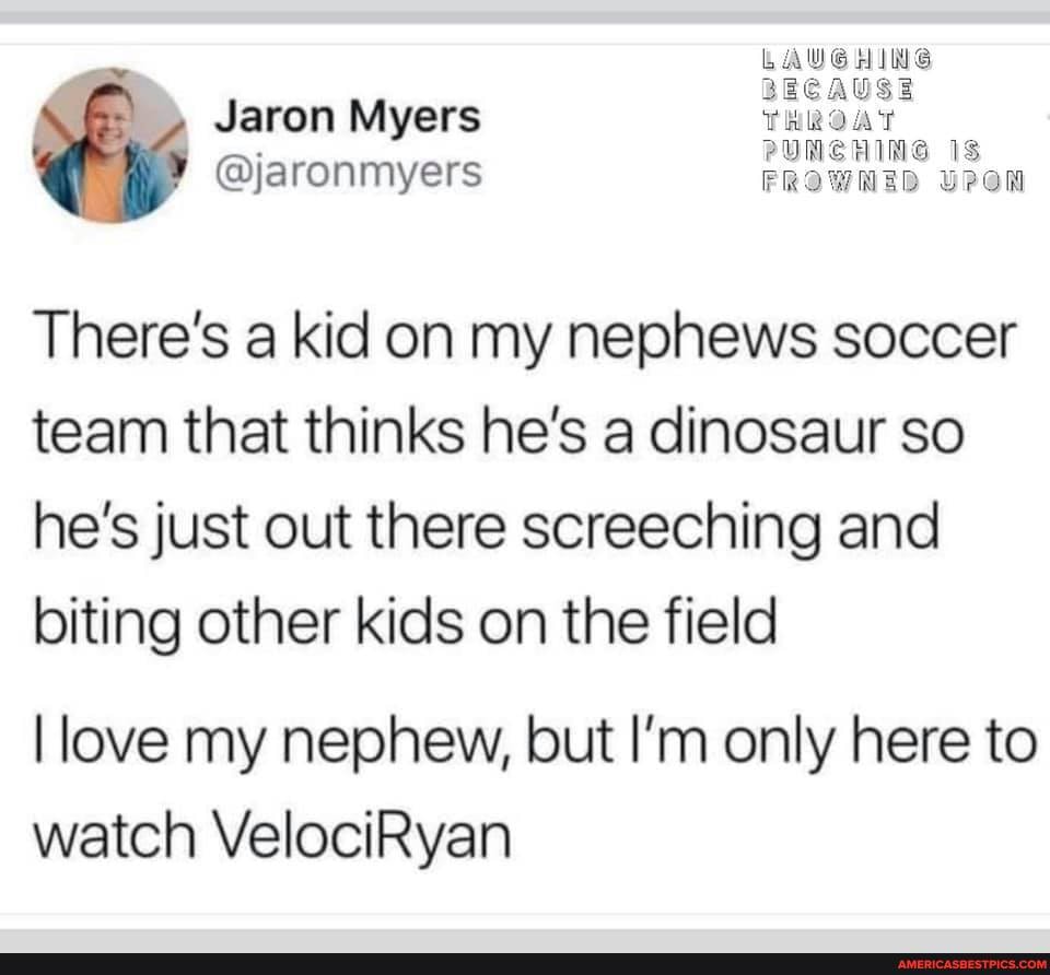 LAUGHING
PUNCH
Jaron Myers
@jaronmyers
There's a kid on my nephews soccer team that thinks he's a dinosaur so he's just out there screeching and biting other kids on the field
I love my nephew, but I'm only here to watch VelociRyan