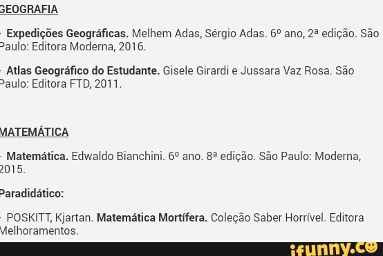 Expedições Geográficas. Melhem Adas, Sérgio Adas. 6º ano, 2º edição. São
%aulo: Editora Moderna, 2016.
Atlas Geográfico do Estudante. Gisele Girardi e Jussara Vaz Rosa. São
aulo: Editora FTD, 2011
Matemática. Edwaldo Bianchini. 6º ano. 83 edição. São Paulo: Moderna,
2015.
POSKITT, Kjartan. Matemática Mortífera. Coleção Saber Horrível. Editora
Melhoramentos.