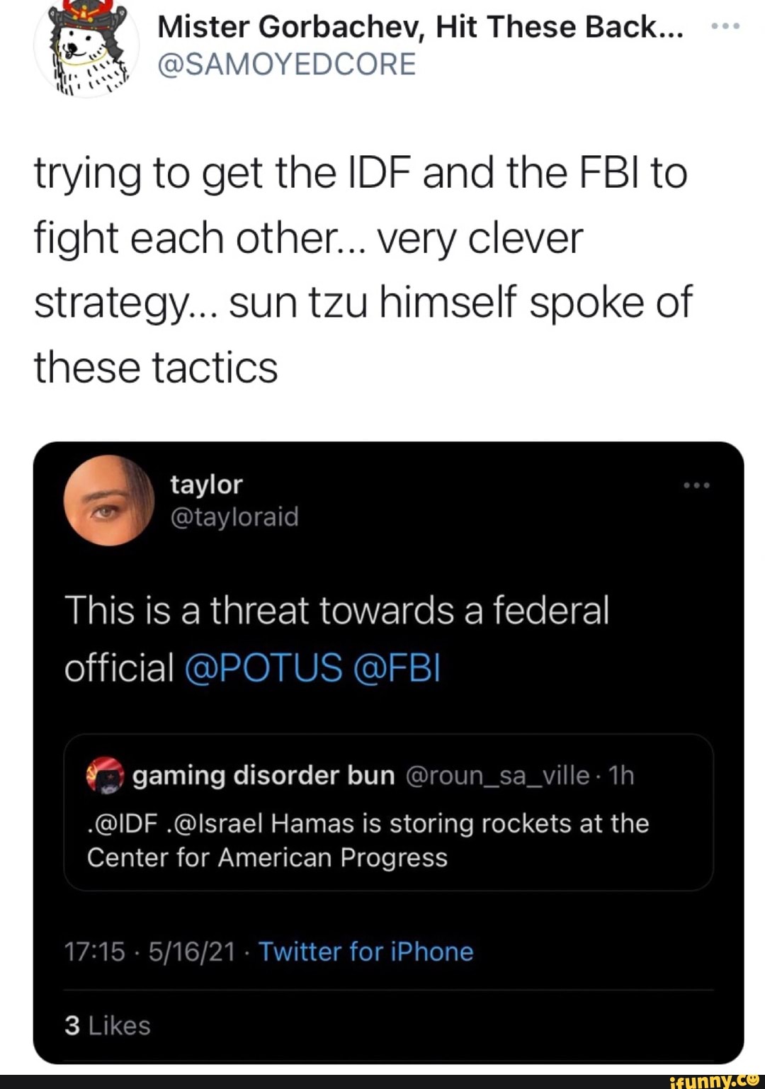 DOORE
Mister Gorbachev, Hit These Back...
trying to get the IDF and the FBI to fight each other... very clever strategy... sun tzu himself spoke of these tactics
taylor
we @tayloraid
This is a threat towards a federal official
gaming disorder bun @roun_sa_ville-
.@IDF .@Israel Hamas is storing rockets at the
Center for American Progress
15 Twitter for iPhone
Likes