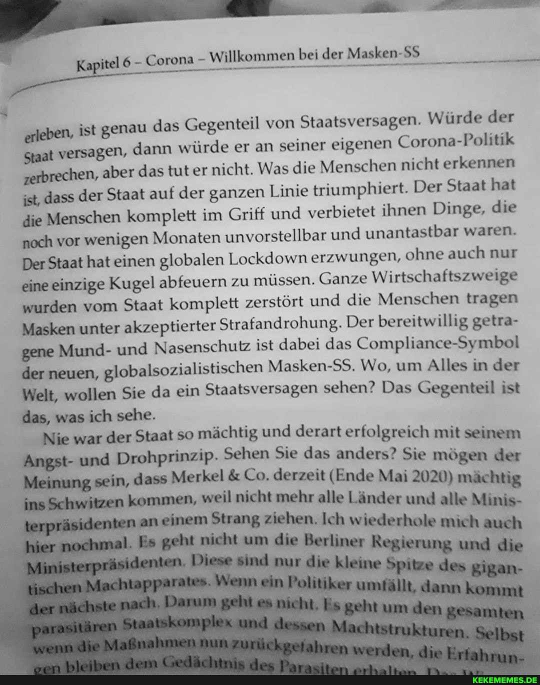 Masken
erleben, ist genau das Gegenteil von Staatsversagen. Würde der
Staat versagen, dann würde er an seiner eigenen Corona-Politik zerbrechen, aber das tut er nicht. Was die Menschen nicht erkennen ist, dass der Staat auf der ganzen Linie triumphiert. Der Staat hat die Menschen komplett im Griff und verbietet ihnen Dinge, die noch vor wenigen Monaten unvorstellbar und unantastbar waren.
Der Staat hat einen globalen Lockdown erzwungen, ohne auch nur eine einzige Kugel abfeuern zu müssen. Ganze Wirtschaftszweige wurden vom Staat komplett zerstört und die Menschen tragen
Masken unter akzeptierter Strafandrohung. Der bereitwillig getra- gene Mund- und Nasenschutz ist dabei das Compliance-Symbol der neuen, globalsozialistischen Masken-SS. Wo, um Alles in der
Welt, wollen Sie da ein Staatsversagen sehen? Das Gegenteil ist
das, was ich sehe.
Nie war der Staat so mächtig und derart erfolgreich mit seinem
Angst- und Drohprinzip. Sehen Sie das anders? Sie mögen der
Meinung sein, dass Merkel & Co. derzeit (Ende Mai 2020) mächtig witzen kommen, weil nicht mehr alle Länder und alle Minis an einem Strang ziehen. Ich wiederhole mich auch
um Regierung