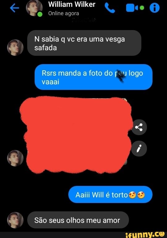 William Wilker
O Online agora
sabia q vc era uma vesga
safada
Rsrs manda a foto do logo vaaai
De
É) São seus olhos meu amor