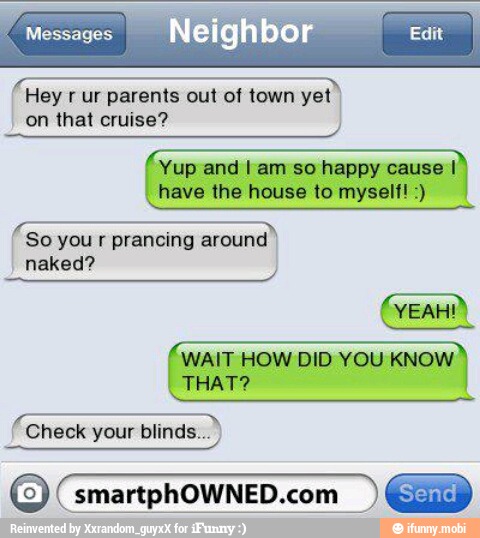 dra
Hey r ur parents out of town yet I
on that cruise?
Yup and I am so happy cause I
have the house to myself! dara
So you r prancing around
naked?
WAIT HOW DID YOU KNOW
Check your blinds... I
O smartphOWNED.com I)
