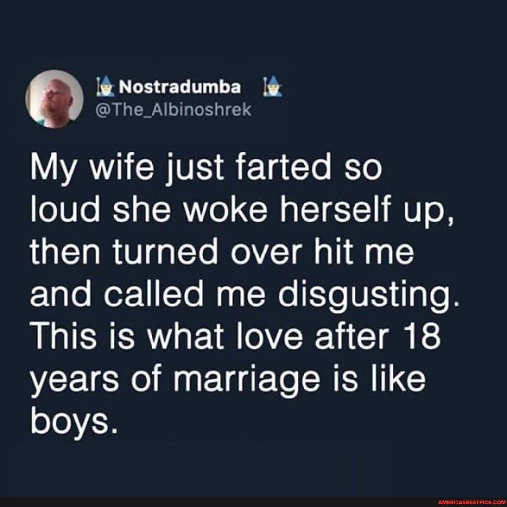 Nostradumba
@The Albinoshrek
My wife just farted so loud she woke herself up, then turned over hit me and called me disgusting.
This is what love after 18 years of marriage is like boys.