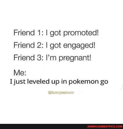 Friend 1: I got promoted!
Friend 2: I got engaged!
Friend 3: I'm pregnant!
Me:
I just leveled up in pokemon go