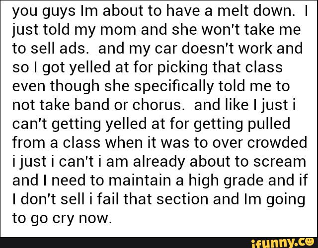 you guys Im about to have a melt down. I
just told my mom and she won't take me
to sell ads. and my car doesn't work and
so I got yelled at for picking that class
even though she specifically told me to
not take band or chorus. and like I justi
can't getting yelled at for getting pulled
from a class when it was to over crowded
i just i can't i am already about to scream
and I need to maintain a high grade and if
Idon't sell i fail that section and Im going
to go cry now.