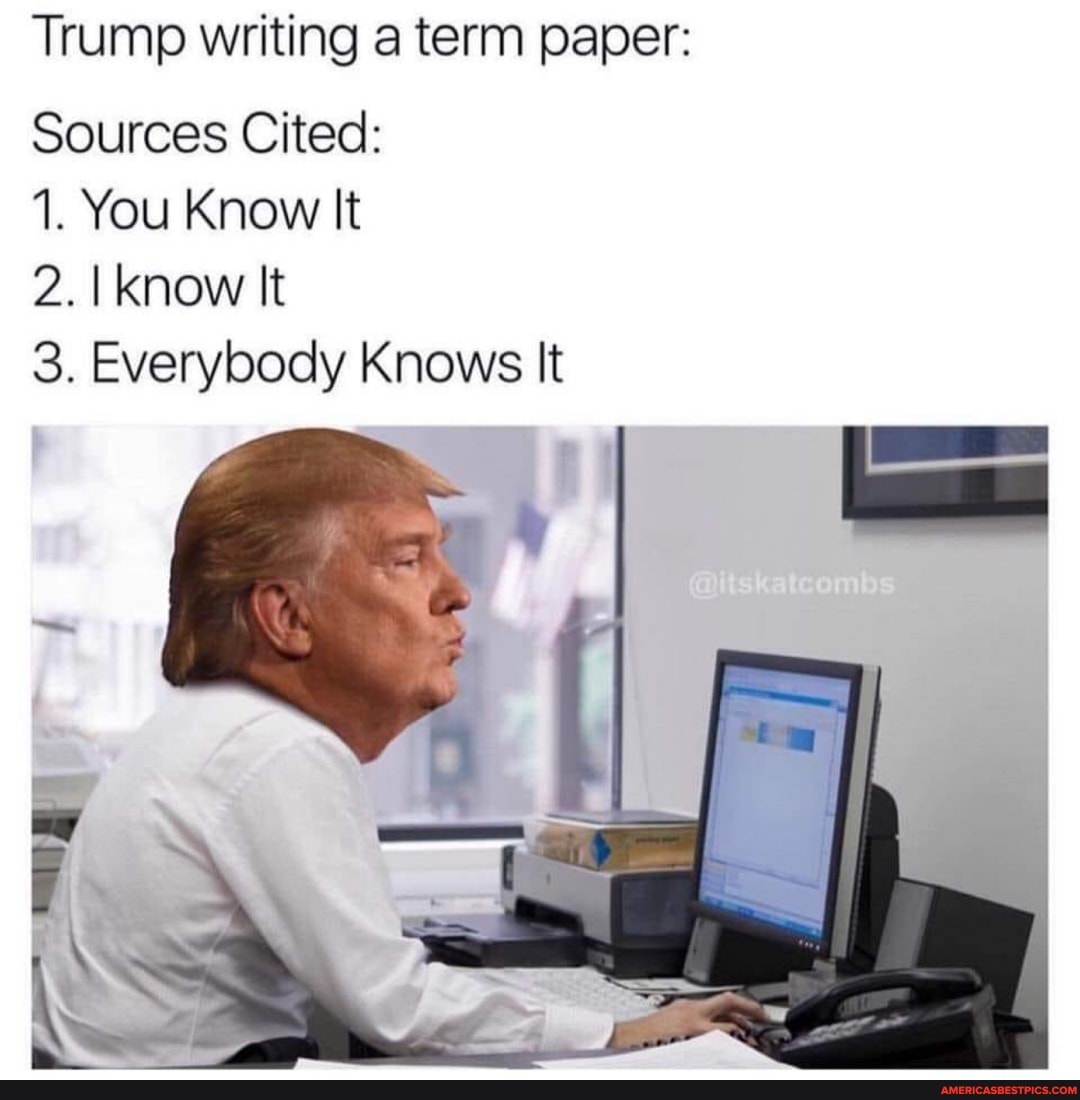 Trump writing a term paper:
Sources Cited:
1. You Know It
2. I know It
3. Everybody Knows It