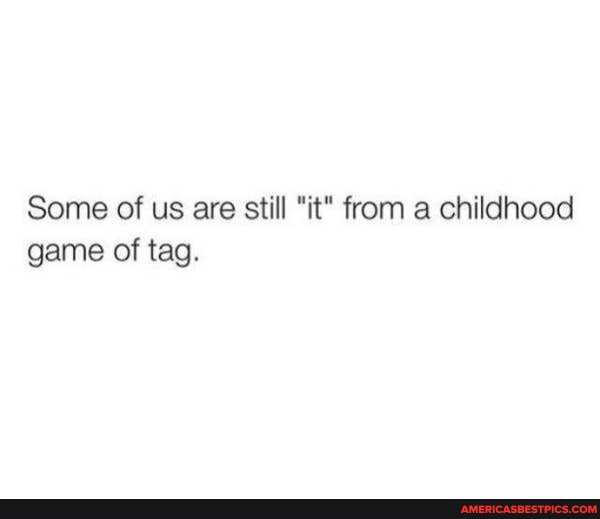 Some of us are still "it" from a childhood game of tag.