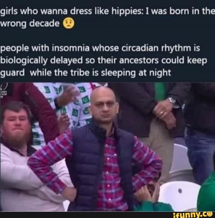 girls who wanna dress like hippies: I was born in the wrong decade @
people with insomnia whose circadian rhythm is biologically delayed so their ancestors could keep guard while the tribe is sleeping at night