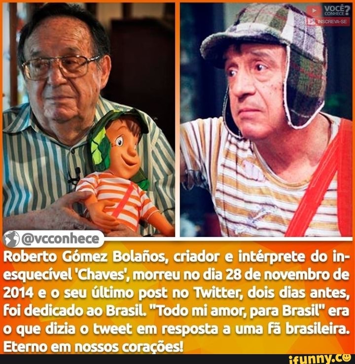 Roberto Gómez Bolanos, criador e intérprete do in- esquecível 'Chaves', morreu no dia 28 de novembro de
2014 e o seu último post no Twitter, dois dias antes,
Foi dedicado ao Brasil. "Todo mi amor, para Brasil" era o que dizia o tweet em resposta a uma fã brasileira.
Eterno em nossos corações!