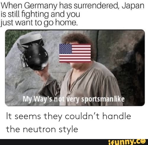 When Germany Has Surrendered Japan Is Still ﬁghting And You Just Want To Go Home It Seems They Couldn T Handle The Neutron Style Ifunny