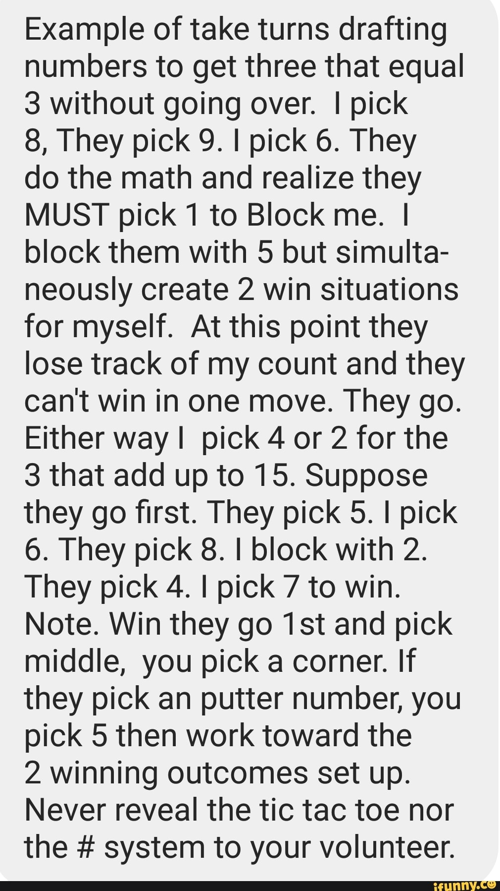 Example of take turns drafting
numbers to get three that equal
3 without going over. I pick
do the math and realize they
MUST pick 1 to Block me. I
block them with 5 but simulta-
neously create 2 win situations
for myself. At this point they
lose track of my count and they
cant win in one move. They go.
Either way I pick 4 or 2 for the
3 that add up to 15. Suppose
they go first. They pick 5. I pick
6. They pick 8. I block with 2.
They pick 4. I pick 7 to win.
Note. Win they go 1st and pick
middle, you pick a corner. If
they pick an putter number, you
pick 5 then work toward the
2 winning outcomes set up.
Never reveal the tic tac toe nor
the system to your volunteer.