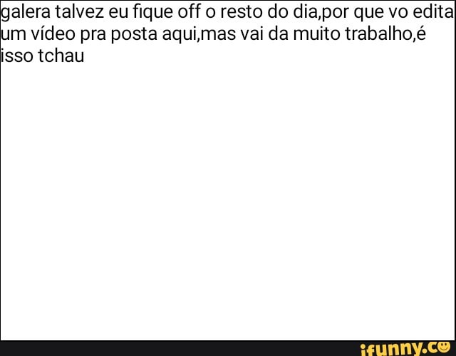 alera talvez eu fique off o resto do dia,por que vo edital
um vídeo pra posta aquijmas vai da muito trabalho, é
isso tchau