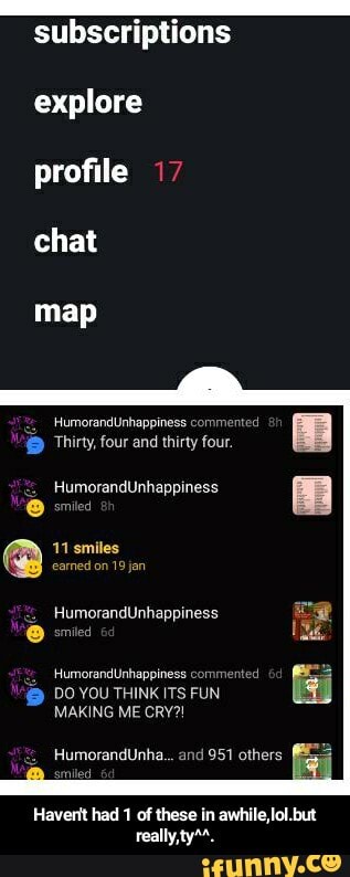 subscriptions
explore profile 17 chat
map
HumorandUnhappiness cor
Thirty, four and thirty four.
HumorandUnhappiness
omiled
@ 11 smiles on 19 jan eamed on 19 jan
HumorandUnhappiness smited
HumorandUnhappiness comir
DO YOU THINK ITS FUN MAKING ME CRY?!
HumorandUnha... and 951 others
Haverit had 1 of these in awhile,lol.but really,ty**. - Haven't had 1 of these in awhile,lol.but really,ty^^.