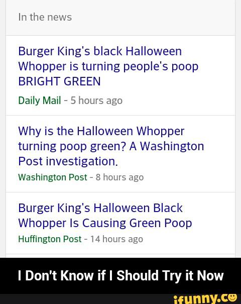 Burger King's black Halloween
Whopper is turning people's poop
BRIGHT GREEN
Why is the Halloween Whopper
turning poop green? A Washington
Post investigation.
Washington Posx
,
8 hum, ago
Burger King's Halloween Black
Whopper Is Causing Green Poop
Huffingmn Posx
,
w hmus Jgo
Try - I Don't Know if I Should Try it Now