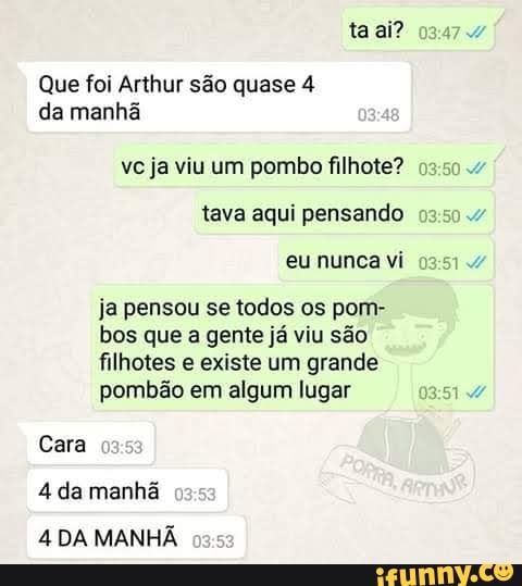 Que foi Arthur são quase 4
da manhã
vc ja viu um pombo filhote?
tava aqui pensando
eu nunca vi
ja pensou se todos os pom-
bos que a gente já viu são
filhotes e existe um grande
pombão em algum lugar 51x
Cara
4 da manhã
4 DA MANHÃ