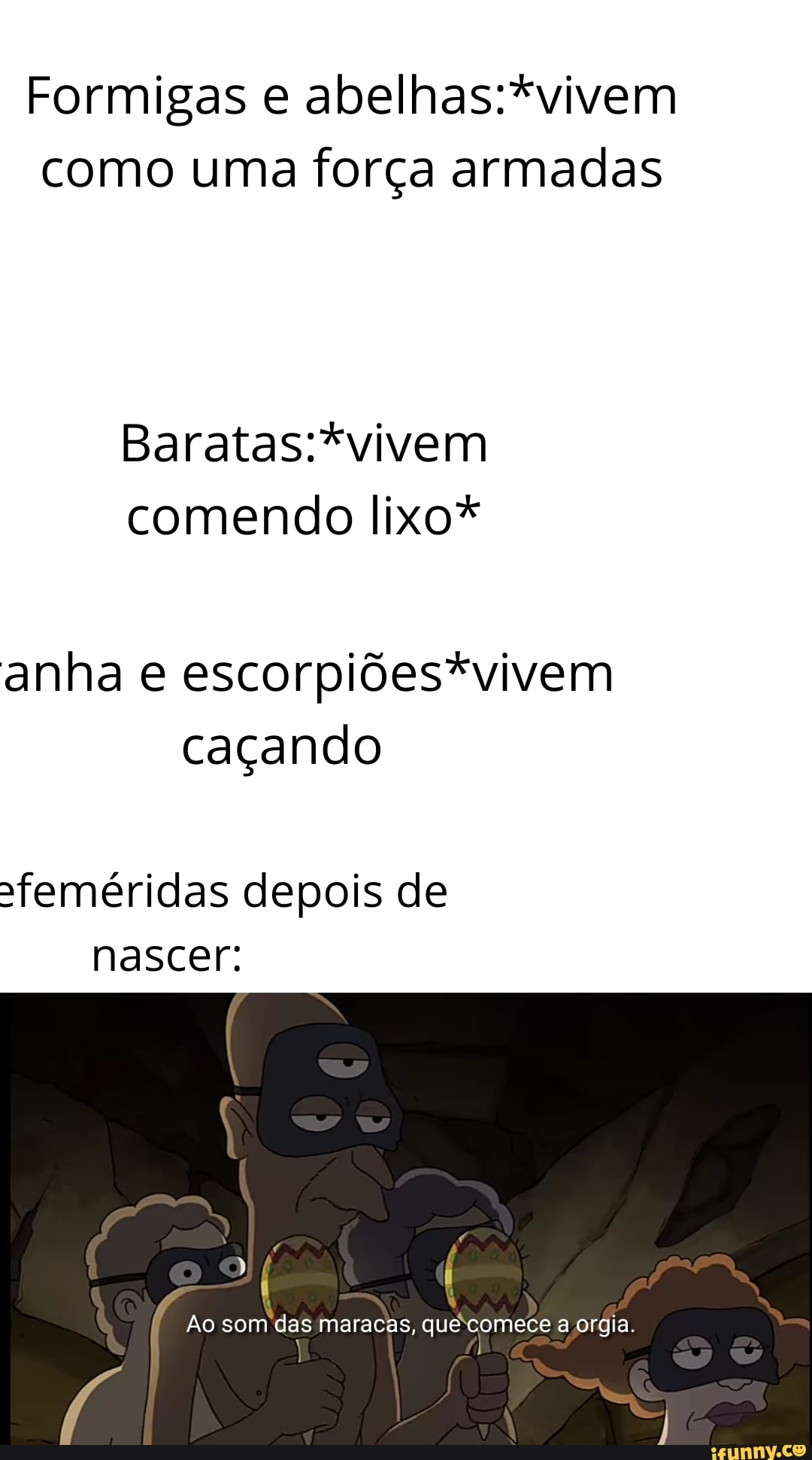 Formigas e como uma força armadas
Baratas :*vivem
comendo lixo*
anha e escorpiõdes*vivem caçando
Sfeméridas depois de nascer:
Ao som das maracas, que comece a orgia.