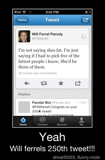 I'm not
saying sh I'm just
saying if I had to pick five of the
fattest people i
know, She'd be
three of them.
Yeah
Will ferrels 250th tweet!!! - Yeah
Will ferrels 250th tweet!!!
