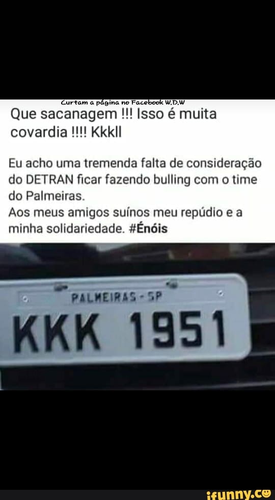 'Curtam à página no
Faceboo
Que sacanagem Isso é muita
covardia Kkkll
Eu acho uma tremenda falta de consideração
do DETRAN ficar fazendo bulling com o time
do Palmeiras
Aos meus amigos suínos meu repúdio e a
minha solidariedade. 4Énóis
PALMEIRAS sp
O