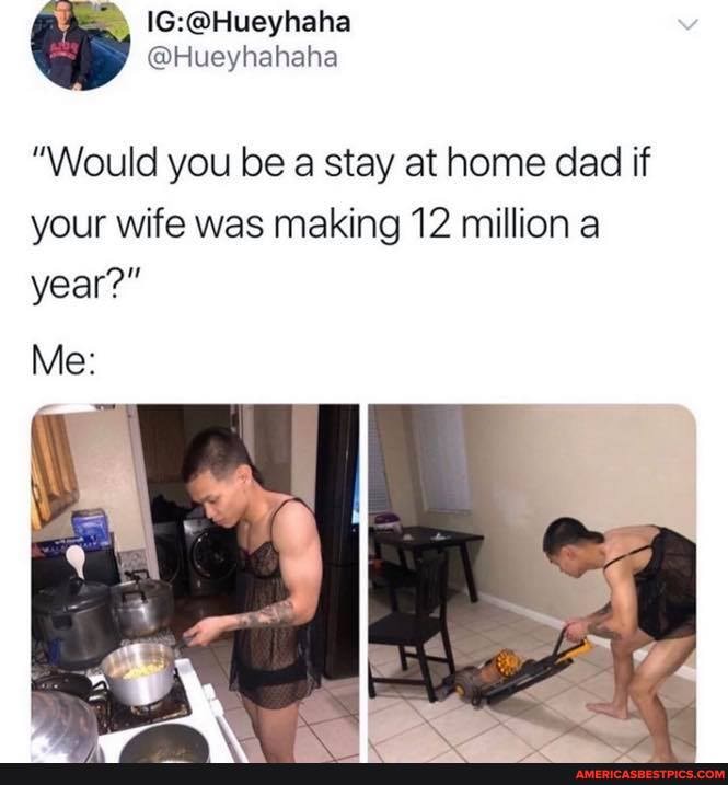 @Hueyhahaha
"Would you be a stay at home dad if your wife was making 12 million a
year?"
Me:
