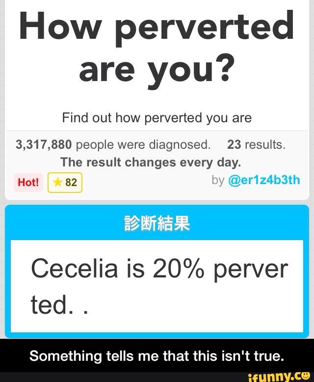 How perverted
are you?
Find out how perverted you are
3,317,880 people were diagnosed. 23 results.
Cecelia is 20% perver
ted.
.
Something tells me that this isn‘t true. - Something tells me that this isn't true.