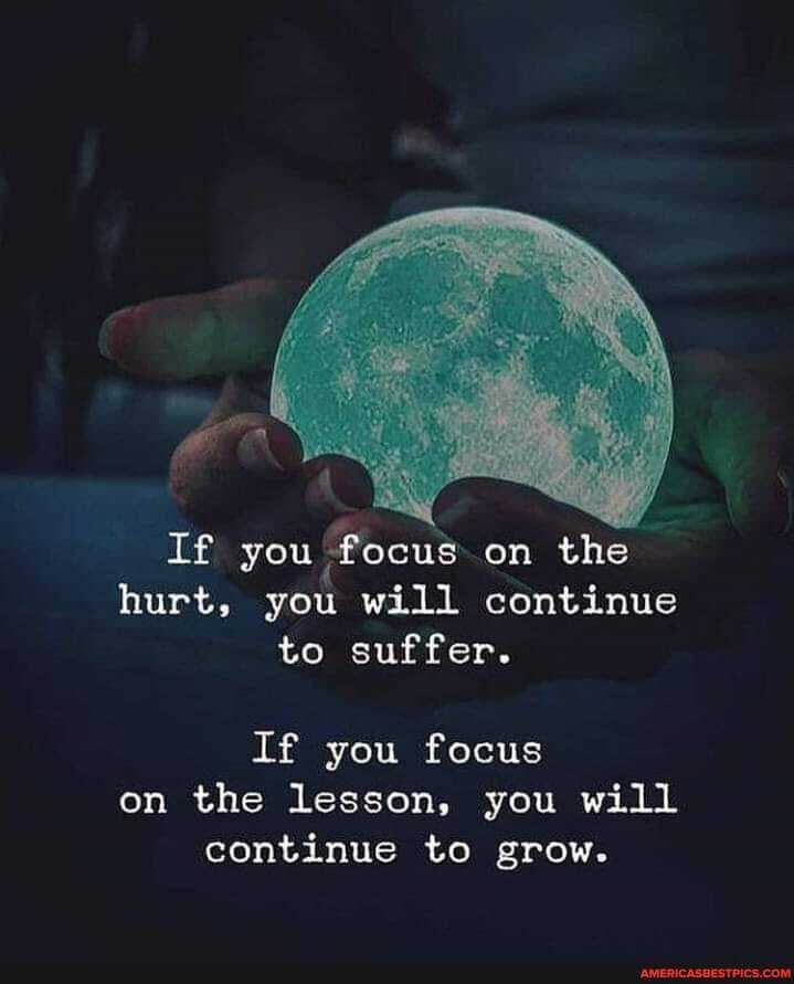 If you focus on the hurt, you will continue to suffer.
If you focus on the lesson, you will continue to grow.