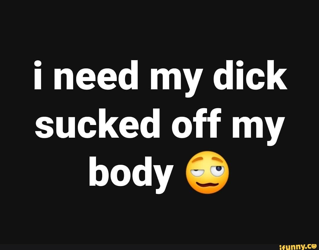 I need my dick sucked off my body - iFunny