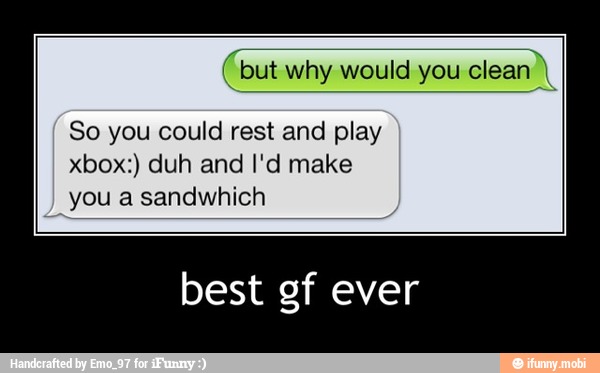 (but why would you
clean),
So you could rest and play
xbox:) duh and I'd make
you a sandwhich
best gf ever - best gf ever