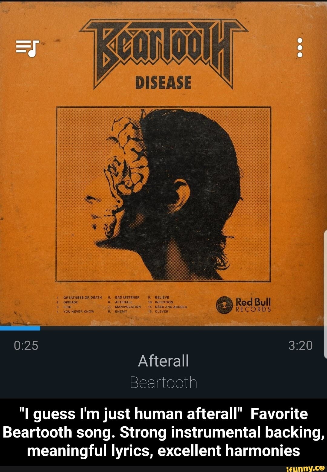 Reel Bul
(2) RECORDS
3-20
Afterall
Beartooth guess I'm just human afterall" Favorite
Beartooth song. Strong instrumental backing, meaningful lyrics, excellent harmonies - "I guess I'm just human afterall" Favorite Beartooth song. Strong instrumental backing, meaningful lyrics, excellent harmonies